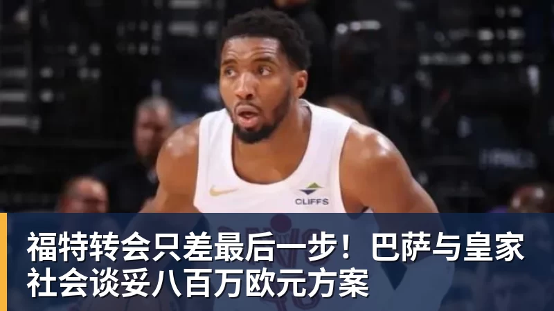九游体育福特转会只差最后一步！巴萨与皇家社会谈妥八百万欧元方案